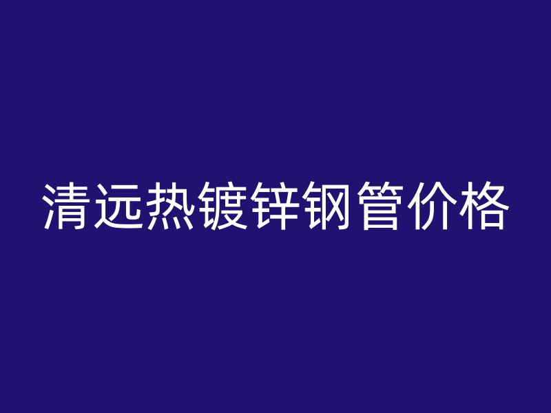 清遠(yuǎn)熱鍍鋅鋼管價(jià)格