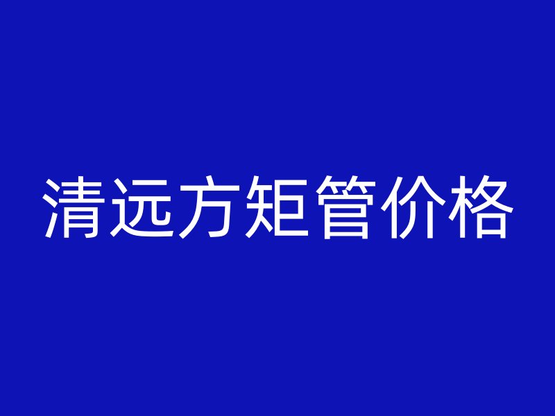 清遠(yuǎn)方矩管價(jià)格
