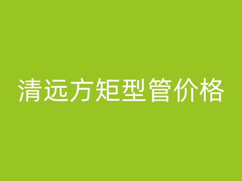 清遠(yuǎn)方矩型管價格
