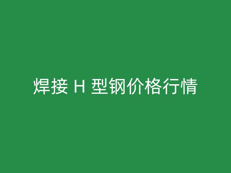 焊接 H 型鋼價格行情