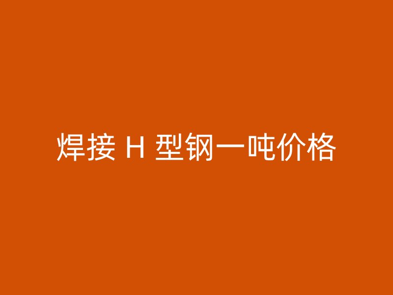 焊接 H 型鋼一噸價(jià)格
