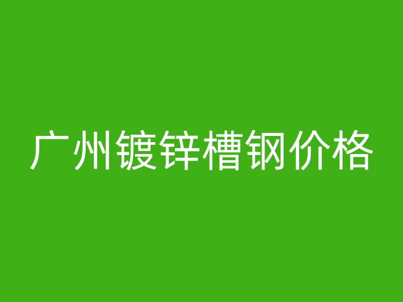 廣州鍍鋅槽鋼價(jià)格