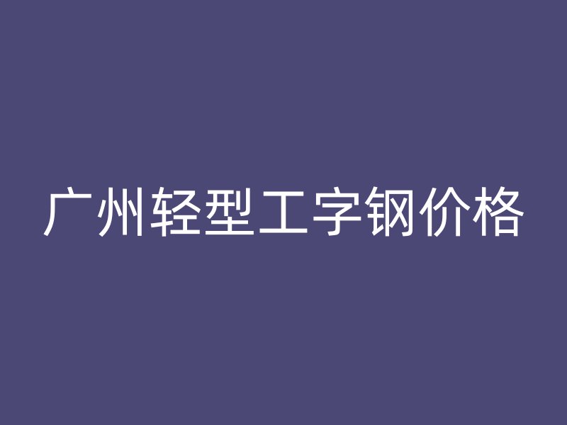 廣州輕型工字鋼價(jià)格