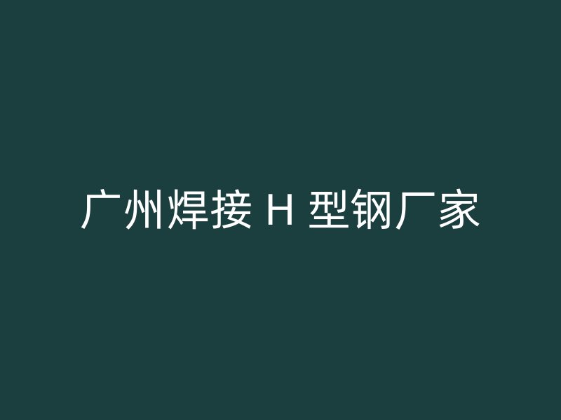 廣州焊接 H 型鋼廠家