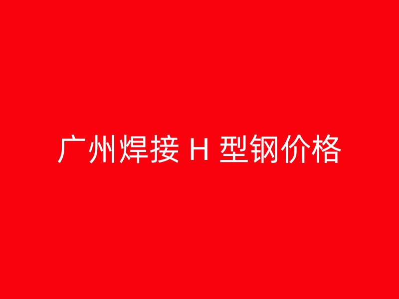 廣州焊接 H 型鋼價格