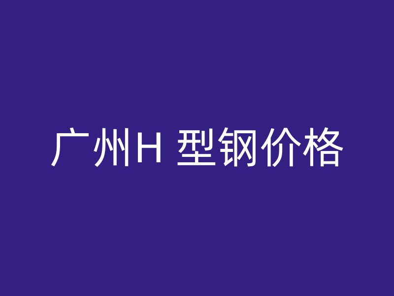 廣州H 型鋼價(jià)格