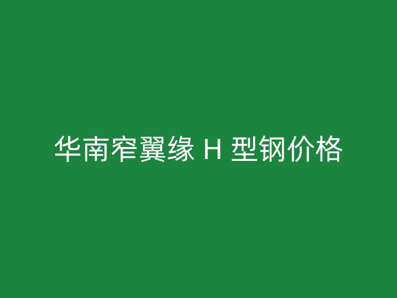 華南窄翼緣 H 型鋼價(jià)格