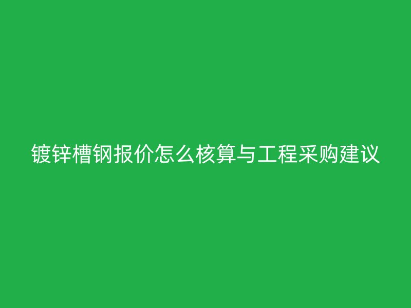 鍍鋅槽鋼報價怎么核算與工程采購建議