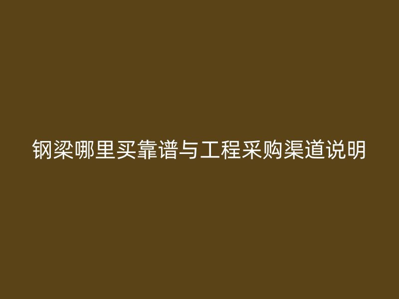 鋼梁哪里買靠譜與工程采購(gòu)渠道說明