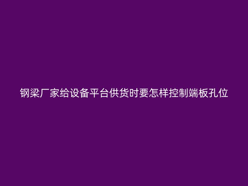 鋼梁廠家給設(shè)備平臺供貨時要怎樣控制端板孔位