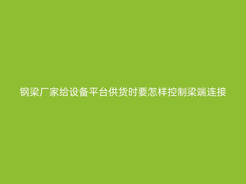 鋼梁廠家給設(shè)備平臺供貨時(shí)要怎樣控制梁端連接