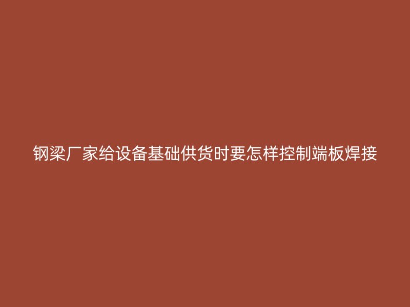 鋼梁廠家給設(shè)備基礎(chǔ)供貨時要怎樣控制端板焊接