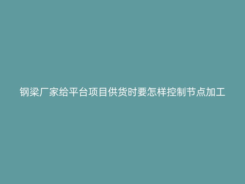 鋼梁廠家給平臺項(xiàng)目供貨時(shí)要怎樣控制節(jié)點(diǎn)加工