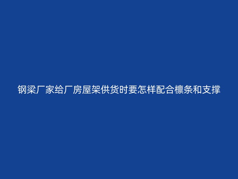 鋼梁廠家給廠房屋架供貨時(shí)要怎樣配合檁條和支撐