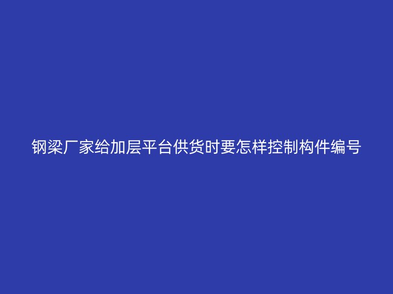 鋼梁廠家給加層平臺供貨時要怎樣控制構(gòu)件編號