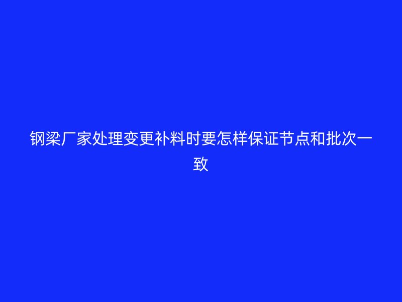 鋼梁廠家處理變更補(bǔ)料時(shí)要怎樣保證節(jié)點(diǎn)和批次一致