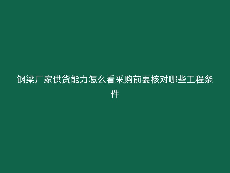 鋼梁廠家供貨能力怎么看采購前要核對哪些工程條件