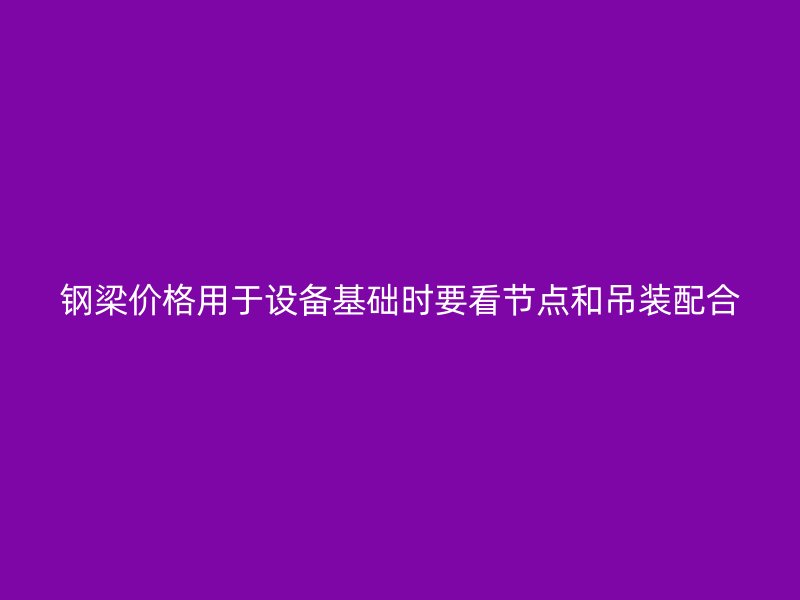 鋼梁價格用于設(shè)備基礎(chǔ)時要看節(jié)點(diǎn)和吊裝配合