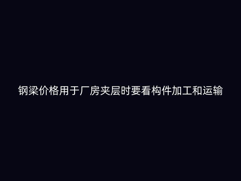 鋼梁價格用于廠房夾層時要看構(gòu)件加工和運輸