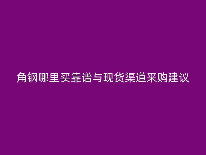 角鋼哪里買靠譜與現(xiàn)貨渠道采購建議