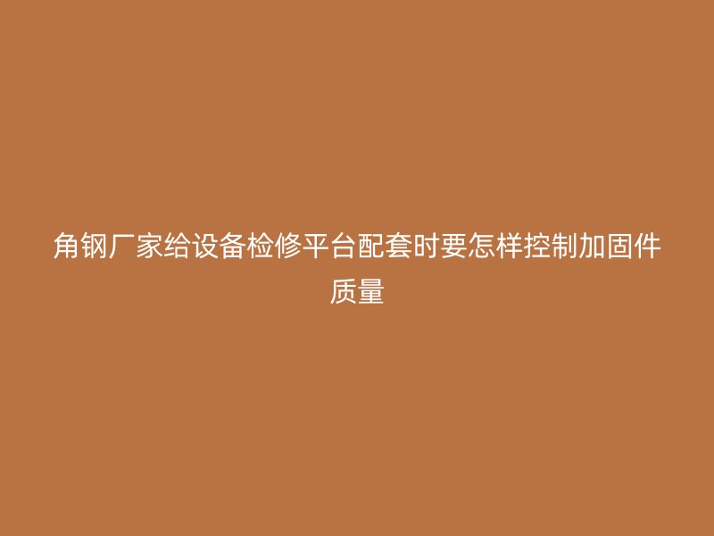角鋼廠家給設(shè)備檢修平臺配套時(shí)要怎樣控制加固件質(zhì)量