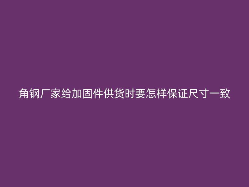 角鋼廠家給加固件供貨時(shí)要怎樣保證尺寸一致