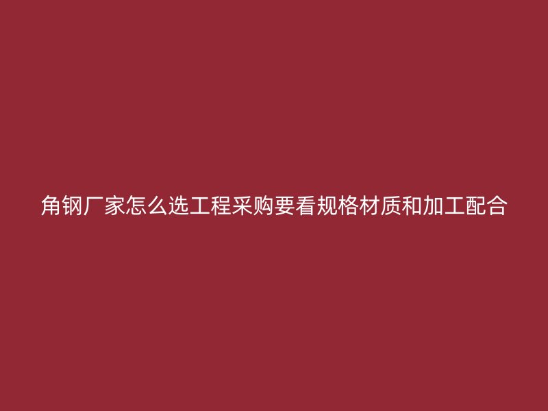 角鋼廠家怎么選工程采購要看規(guī)格材質(zhì)和加工配合