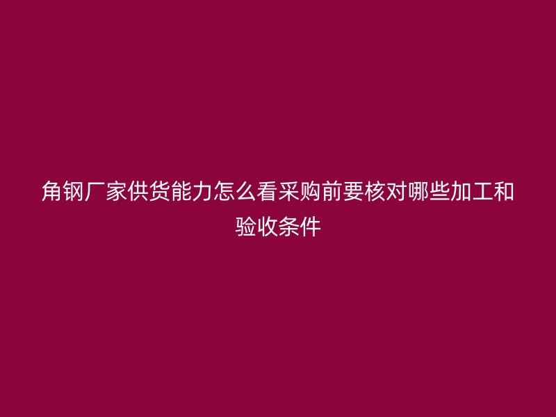 角鋼廠家供貨能力怎么看采購前要核對哪些加工和驗收條件