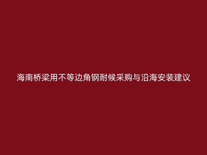 海南橋梁用不等邊角鋼耐候采購與沿海安裝建議