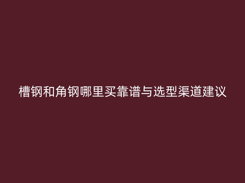 槽鋼和角鋼哪里買(mǎi)靠譜與選型渠道建議