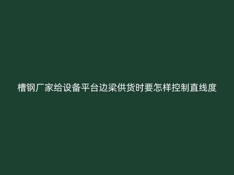 槽鋼廠家給設(shè)備平臺邊梁供貨時要怎樣控制直線度