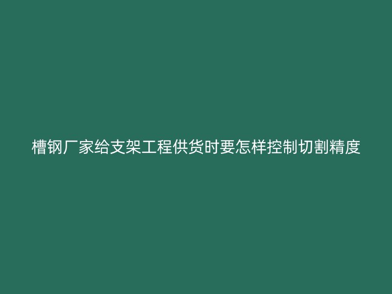 槽鋼廠家給支架工程供貨時要怎樣控制切割精度
