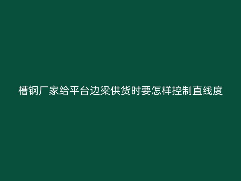 槽鋼廠家給平臺邊梁供貨時(shí)要怎樣控制直線度