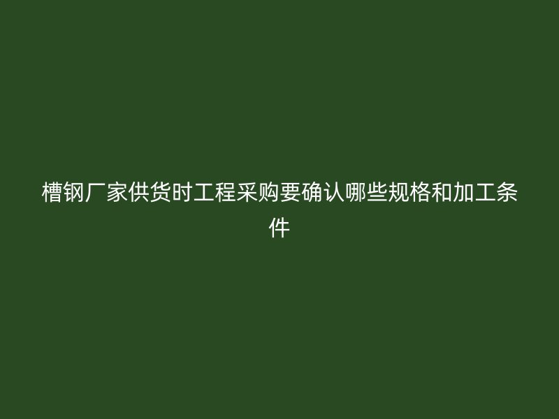 槽鋼廠家供貨時(shí)工程采購(gòu)要確認(rèn)哪些規(guī)格和加工條件