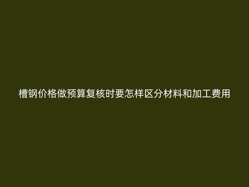槽鋼價(jià)格做預(yù)算復(fù)核時(shí)要怎樣區(qū)分材料和加工費(fèi)用