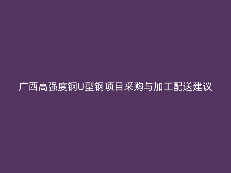 廣西高強(qiáng)度鋼U型鋼項(xiàng)目采購與加工配送建議