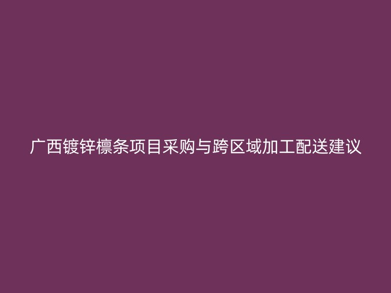 廣西鍍鋅檁條項(xiàng)目采購(gòu)與跨區(qū)域加工配送建議