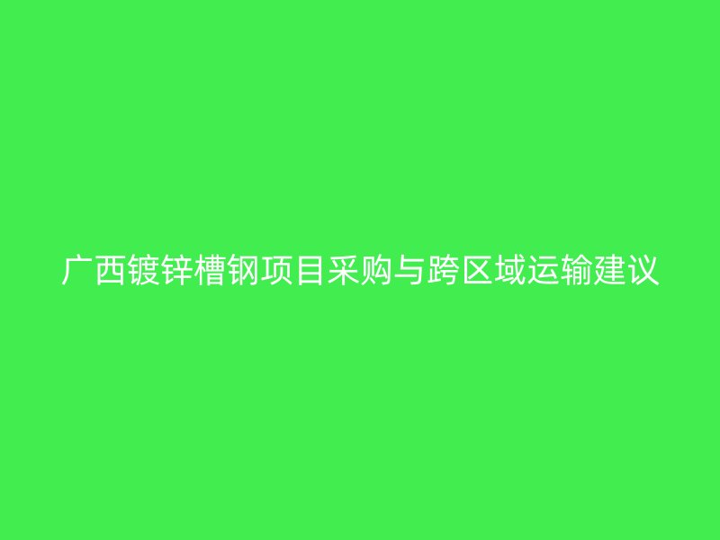 廣西鍍鋅槽鋼項目采購與跨區(qū)域運(yùn)輸建議