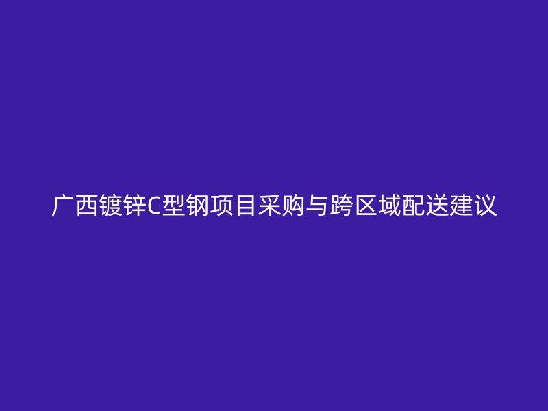 廣西鍍鋅C型鋼項目采購與跨區(qū)域配送建議