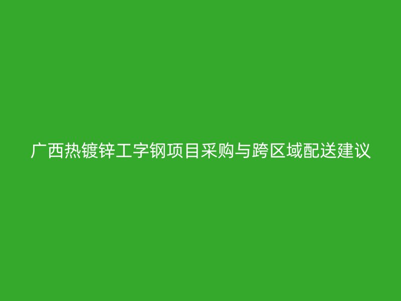廣西熱鍍鋅工字鋼項(xiàng)目采購與跨區(qū)域配送建議
