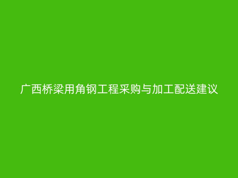 廣西橋梁用角鋼工程采購與加工配送建議