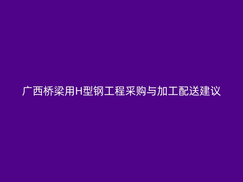 廣西橋梁用H型鋼工程采購(gòu)與加工配送建議
