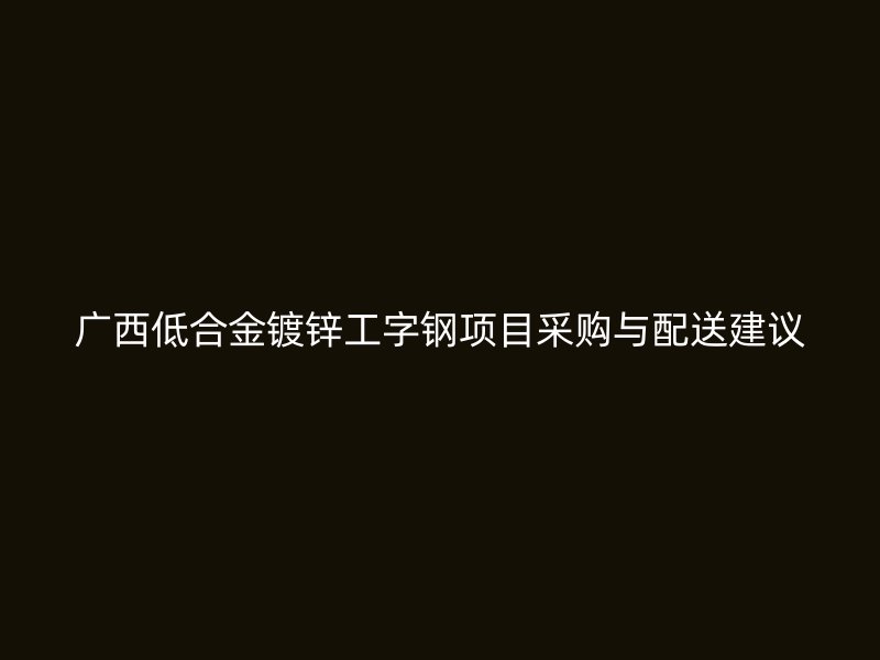 廣西低合金鍍鋅工字鋼項(xiàng)目采購(gòu)與配送建議