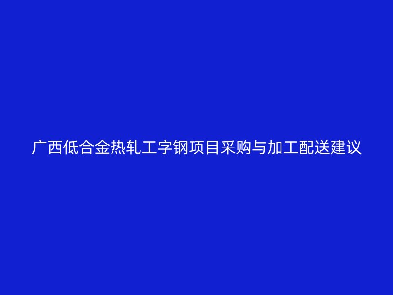 廣西低合金熱軋工字鋼項(xiàng)目采購(gòu)與加工配送建議