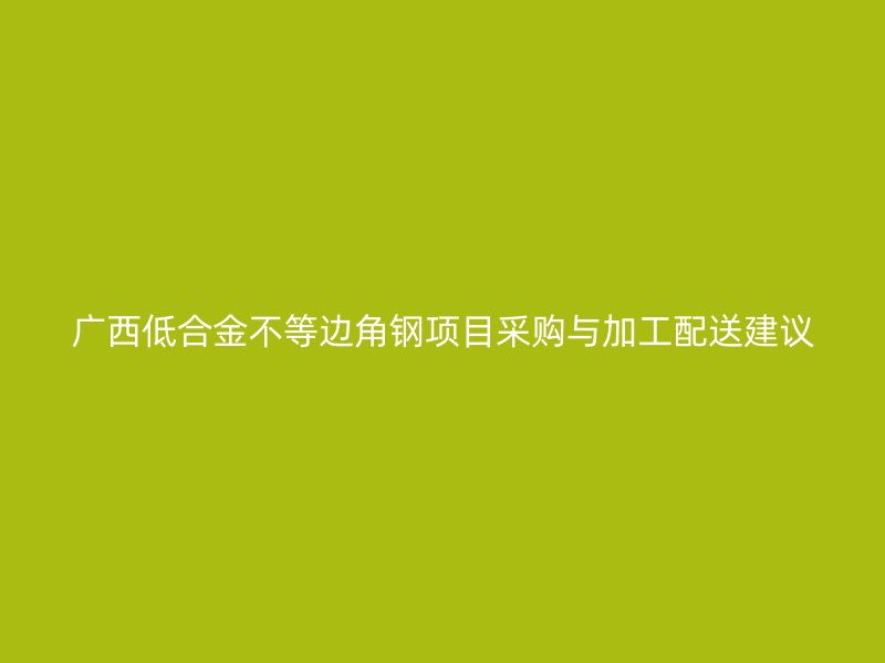 廣西低合金不等邊角鋼項(xiàng)目采購(gòu)與加工配送建議