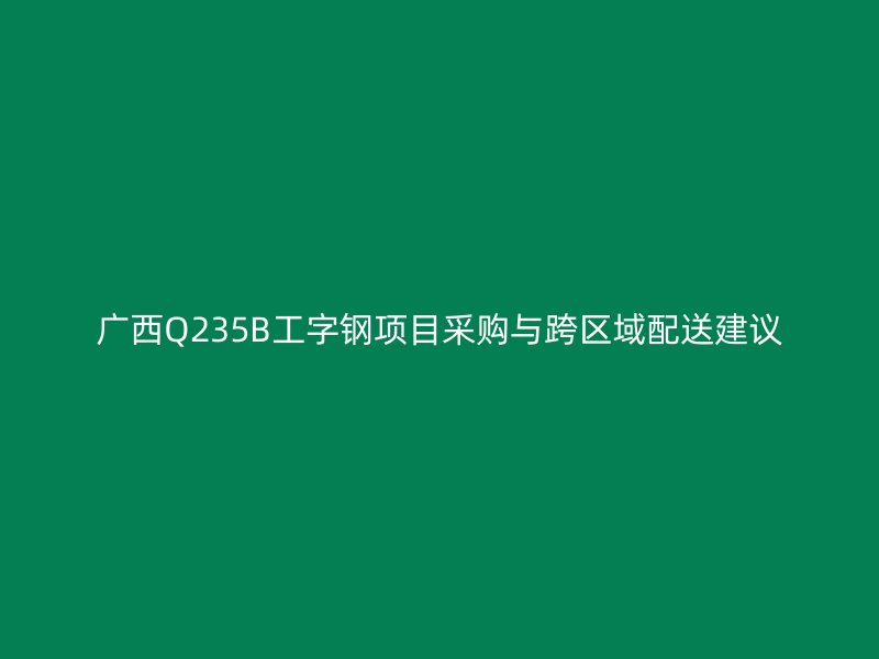 廣西Q235B工字鋼項(xiàng)目采購與跨區(qū)域配送建議