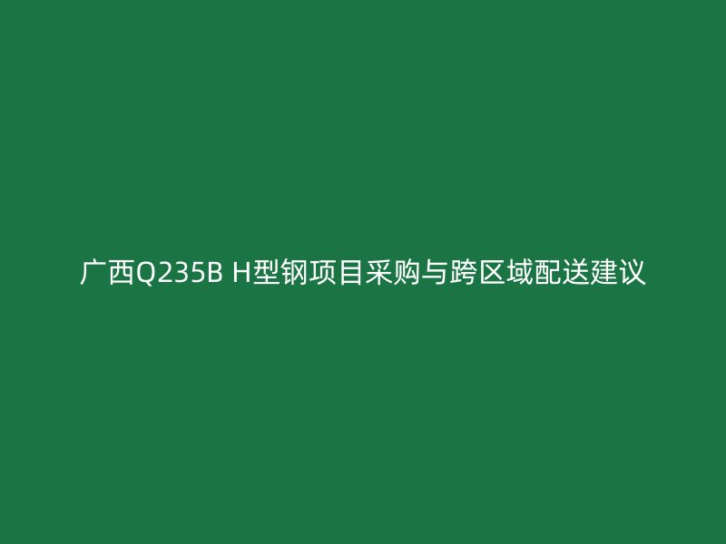 廣西Q235B H型鋼項目采購與跨區(qū)域配送建議