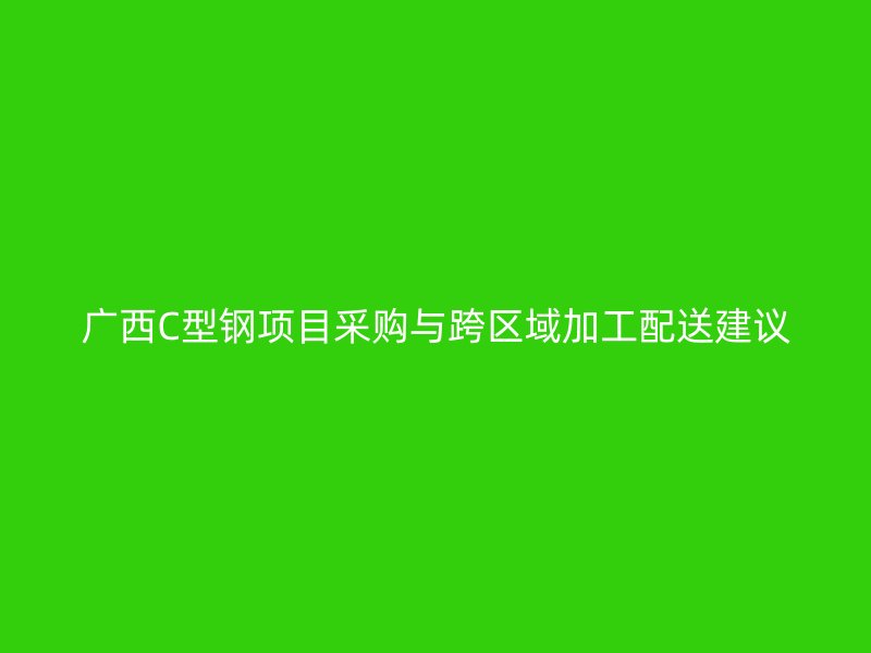 廣西C型鋼項(xiàng)目采購(gòu)與跨區(qū)域加工配送建議