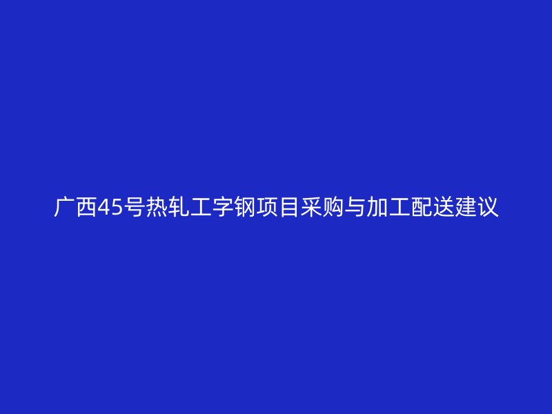 廣西45號熱軋工字鋼項目采購與加工配送建議