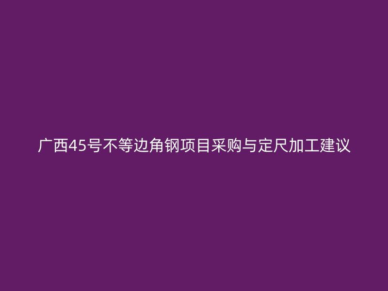 廣西45號不等邊角鋼項目采購與定尺加工建議